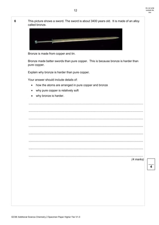 Do not write
                                                                       12                                                                                      outside the
                                                                                                                                                                   box




  6             This picture shows a sword. The sword is about 3400 years old. It is made of an alloy
                called bronze.




                Bronze is made from copper and tin.

                Bronze made better swords than pure copper. This is because bronze is harder than
                pure copper.

                Explain why bronze is harder than pure copper.

                Your answer should include details of:
                   •     how the atoms are arranged in pure copper and bronze
                   •     why pure copper is relatively soft
                   •     why bronze is harder.

                ............................................................................................................................................

                ............................................................................................................................................

                ............................................................................................................................................

                ............................................................................................................................................

                ............................................................................................................................................

                ............................................................................................................................................

                ............................................................................................................................................

                ............................................................................................................................................
                                                                                                                                              (4 marks)

                                                                                                                                                                     4




GCSE Additional Science Chemistry 2 Specimen Paper Higher Tier V1.0
 