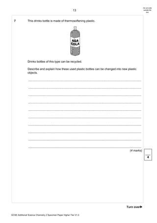 Do not write
                                                                       13                                                                                      outside the
                                                                                                                                                                   box




  7             This drinks bottle is made of thermosoftening plastic.




                Drinks bottles of this type can be recycled.

                Describe and explain how these used plastic bottles can be changed into new plastic
                objects.

                ............................................................................................................................................

                ............................................................................................................................................

                ............................................................................................................................................

                ............................................................................................................................................

                ............................................................................................................................................

                ............................................................................................................................................

                ............................................................................................................................................

                ............................................................................................................................................

                ............................................................................................................................................

                ............................................................................................................................................
                                                                                                                                              (4 marks)

                                                                                                                                                                    4




                                                                                                                                         Turn over!

GCSE Additional Science Chemistry 2 Specimen Paper Higher Tier V1.0
 