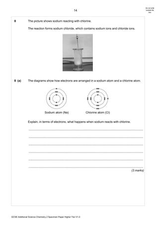Do not write
                                                                       14                                                                                      outside the
                                                                                                                                                                   box




  8             The picture shows sodium reacting with chlorine.

                The reaction forms sodium chloride, which contains sodium ions and chloride ions.




  8 (a)         The diagrams show how electrons are arranged in a sodium atom and a chlorine atom.




                Explain, in terms of electrons, what happens when sodium reacts with chlorine.

                ............................................................................................................................................

                ............................................................................................................................................

                ............................................................................................................................................

                ............................................................................................................................................

                ............................................................................................................................................

                ............................................................................................................................................
                                                                                                                                              (3 marks)




GCSE Additional Science Chemistry 2 Specimen Paper Higher Tier V1.0
 
