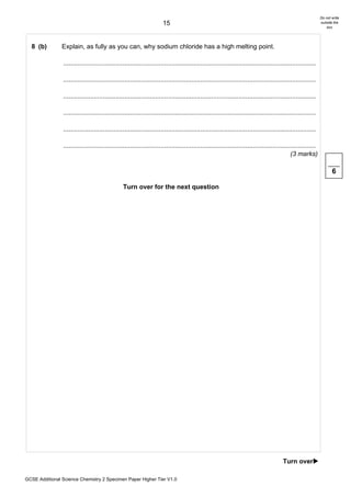 Do not write
                                                                       15                                                                                      outside the
                                                                                                                                                                   box




  8 (b)         Explain, as fully as you can, why sodium chloride has a high melting point.

                ............................................................................................................................................

                ............................................................................................................................................

                ............................................................................................................................................

                ............................................................................................................................................

                ............................................................................................................................................

                ............................................................................................................................................
                                                                                                                                              (3 marks)

                                                                                                                                                                      6

                                                 Turn over for the next question




                                                                                                                                         Turn over!

GCSE Additional Science Chemistry 2 Specimen Paper Higher Tier V1.0
 