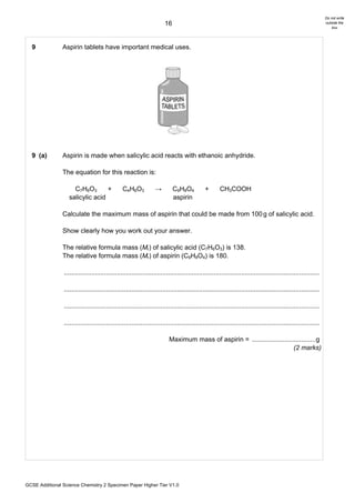 Do not write
                                                                       16                                                                                      outside the
                                                                                                                                                                   box




  9             Aspirin tablets have important medical uses.




  9 (a)         Aspirin is made when salicylic acid reacts with ethanoic anhydride.

                The equation for this reaction is:

                     C7H6O3       +             C4H6O3           →          C9H8O4           +       CH3COOH
                   salicylic acid                                           aspirin

                Calculate the maximum mass of aspirin that could be made from 100 g of salicylic acid.

                Show clearly how you work out your answer.

                The relative formula mass (Mr) of salicylic acid (C7H6O3) is 138.
                The relative formula mass (Mr) of aspirin (C9H8O4) is 180.

                ............................................................................................................................................

                ............................................................................................................................................

                ............................................................................................................................................

                ............................................................................................................................................

                                                                         Maximum mass of aspirin = ................................... g
                                                                                                                          (2 marks)




GCSE Additional Science Chemistry 2 Specimen Paper Higher Tier V1.0
 