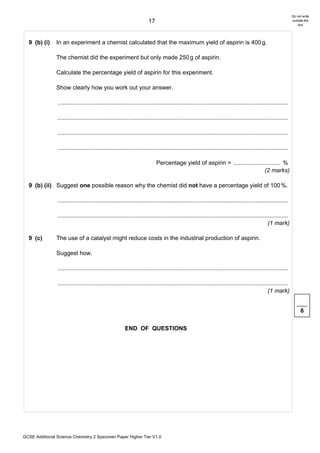 Do not write
                                                                       17                                                                                      outside the
                                                                                                                                                                   box




  9 (b) (i)     In an experiment a chemist calculated that the maximum yield of aspirin is 400 g.

                The chemist did the experiment but only made 250 g of aspirin.

                Calculate the percentage yield of aspirin for this experiment.

                Show clearly how you work out your answer.

                ............................................................................................................................................

                ............................................................................................................................................

                ............................................................................................................................................

                ............................................................................................................................................

                                                                            Percentage yield of aspirin = ............................ %
                                                                                                                             (2 marks)

  9 (b) (ii) Suggest one possible reason why the chemist did not have a percentage yield of 100 %.

                ............................................................................................................................................

                ............................................................................................................................................
                                                                                                                                                (1 mark)

  9 (c)         The use of a catalyst might reduce costs in the industrial production of aspirin.

                Suggest how.

                ............................................................................................................................................

                ............................................................................................................................................
                                                                                                                                                (1 mark)


                                                                                                                                                                     6

                                                        END OF QUESTIONS




GCSE Additional Science Chemistry 2 Specimen Paper Higher Tier V1.0
 