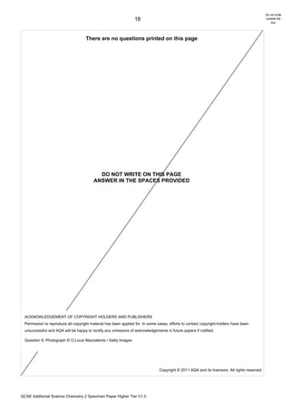 Do not write
                                                                 18                                                                            outside the
                                                                                                                                                   box




                                     There are no questions printed on this page




                                            DO NOT WRITE ON THIS PAGE
                                          ANSWER IN THE SPACES PROVIDED




  ACKNOWLEDGEMENT OF COPYRIGHT HOLDERS AND PUBLISHERS
  Permission to reproduce all copyright material has been applied for. In some cases, efforts to contact copyright-holders have been
  unsuccessful and AQA will be happy to rectify any omissions of acknowledgements in future papers if notified.

  Question 6: Photograph © O.Louis Mazzatenta / Getty Images




                                                                                Copyright © 2011 AQA and its licensors. All rights reserved.




GCSE Additional Science Chemistry 2 Specimen Paper Higher Tier V1.0
 