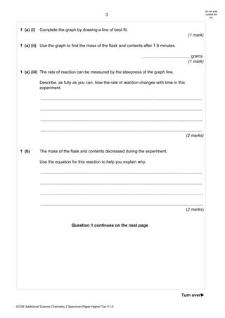 Do not write
                                                                        3                                                                                      outside the
                                                                                                                                                                   box




  1 (a) (i)     Complete the graph by drawing a line of best fit.
                                                                                                                                               (1 mark)

  1 (a) (ii) Use the graph to find the mass of the flask and contents after 1.8 minutes.

                                                                                                       ......................................... grams
                                                                                                                                               (1 mark)

  1 (a) (iii) The rate of reaction can be measured by the steepness of the graph line.

                Describe, as fully as you can, how the rate of reaction changes with time in this
                experiment.

                ............................................................................................................................................

                ............................................................................................................................................

                ............................................................................................................................................

                ............................................................................................................................................
                                                                                                                                              (2 marks)


  1 (b)         The mass of the flask and contents decreased during the experiment.

                Use the equation for this reaction to help you explain why.

                ............................................................................................................................................

                ............................................................................................................................................

                ............................................................................................................................................

                ............................................................................................................................................
                                                                                                                                              (2 marks)


                                          Question 1 continues on the next page




                                                                                                                                         Turn over!

GCSE Additional Science Chemistry 2 Specimen Paper Higher Tier V1.0
 