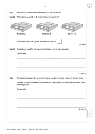 Do not write
                                                                        4                                                                                      outside the
                                                                                                                                                                   box




  1 (c)         A balance is used to measure the mass of the apparatus.

  1 (c) (i)     Which balance, A, B, or C, has the highest resolution?




                The balance with the highest resolution is balance                                            .
                                                                                                                                               (1 mark)

  1 (c) (ii) The balance used for this experiment should have a high resolution.

                Explain why.

                ............................................................................................................................................

                ............................................................................................................................................

                ............................................................................................................................................

                ............................................................................................................................................
                                                                                                                                              (2 marks)

  1 (d)         The student repeated the experiment using powdered marble instead of marble chips.

                The rate of reaction between the marble and hydrochloric acid particles was much faster
                with the powder.

                Explain why.

                ............................................................................................................................................

                ............................................................................................................................................

                ............................................................................................................................................

                ............................................................................................................................................
                                                                                                                                              (2 marks)


                                                                                                                                                                  11




GCSE Additional Science Chemistry 2 Specimen Paper Higher Tier V1.0
 