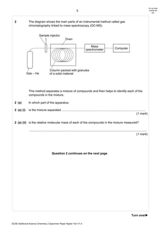 Do not write
                                                                       5                                                                                       outside the
                                                                                                                                                                   box




  2             The diagram shows the main parts of an instrumental method called gas
                chromatography linked to mass spectroscopy (GC-MS).




                This method separates a mixture of compounds and then helps to identify each of the
                compounds in the mixture.

  2 (a)         In which part of the apparatus:

  2 (a) (i)     is the mixture separated ....................................................................................................
                                                                                                                                  (1 mark)

  2 (a) (ii) is the relative molecular mass of each of the compounds in the mixture measured?

                ............................................................................................................................................
                                                                                                                                                (1 mark)




                                          Question 2 continues on the next page




                                                                                                                                        Turn over!

GCSE Additional Science Chemistry 2 Specimen Paper Higher Tier V1.0
 