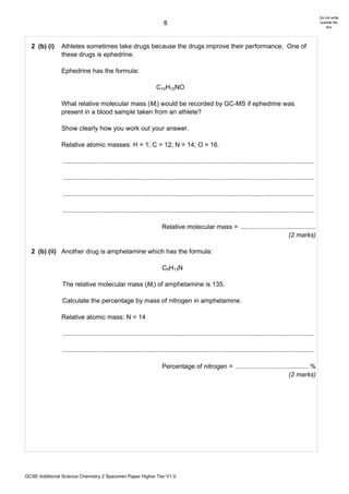 Do not write
                                                                        6                                                                                      outside the
                                                                                                                                                                   box




  2 (b) (i)     Athletes sometimes take drugs because the drugs improve their performance. One of
                these drugs is ephedrine.

                Ephedrine has the formula:

                                                                    C10H15NO

                What relative molecular mass (Mr) would be recorded by GC-MS if ephedrine was
                present in a blood sample taken from an athlete?

                Show clearly how you work out your answer.

                Relative atomic masses: H = 1; C = 12; N = 14; O = 16.

                ............................................................................................................................................

                ............................................................................................................................................

                ............................................................................................................................................

                ............................................................................................................................................

                                                                       Relative molecular mass = ..........................................
                                                                                                                            (2 marks)

  2 (b) (ii) Another drug is amphetamine which has the formula:

                                                                       C9H13N

                The relative molecular mass (Mr) of amphetamine is 135.

                Calculate the percentage by mass of nitrogen in amphetamine.

                Relative atomic mass: N = 14

                ............................................................................................................................................

                ............................................................................................................................................

                                                                       Percentage of nitrogen = ......................................... %
                                                                                                                              (2 marks)




GCSE Additional Science Chemistry 2 Specimen Paper Higher Tier V1.0
 