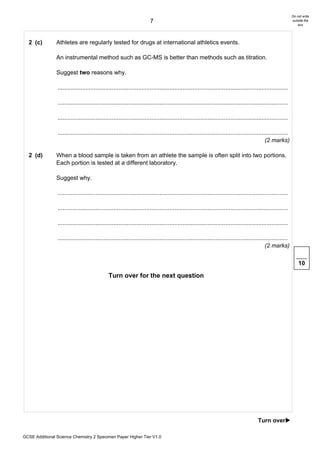 Do not write
                                                                        7                                                                                      outside the
                                                                                                                                                                   box




  2 (c)         Athletes are regularly tested for drugs at international athletics events.

                An instrumental method such as GC-MS is better than methods such as titration.

                Suggest two reasons why.

                ............................................................................................................................................

                ............................................................................................................................................

                ............................................................................................................................................

                ............................................................................................................................................
                                                                                                                                              (2 marks)

  2 (d)         When a blood sample is taken from an athlete the sample is often split into two portions.
                Each portion is tested at a different laboratory.

                Suggest why.

                ............................................................................................................................................

                ............................................................................................................................................

                ............................................................................................................................................

                ............................................................................................................................................
                                                                                                                                              (2 marks)

                                                                                                                                                                   10

                                              Turn over for the next question




                                                                                                                                         Turn over!

GCSE Additional Science Chemistry 2 Specimen Paper Higher Tier V1.0
 