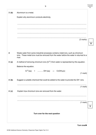 Do not write
                                                                        9                                                                                      outside the
                                                                                                                                                                   box




  3 (b)         Aluminium is a metal.

                Explain why aluminium conducts electricity.


                ............................................................................................................................................

                ............................................................................................................................................

                ............................................................................................................................................

                ............................................................................................................................................
                                                                                                                                              (2 marks)

                                                                                                                                                                     8



  4             Waste water from some industrial processes contains metal ions, such as chromium
                ions. These metal ions must be removed from the water before the water is returned to a
                river.

  4 (a)         A method of removing chromium ions (Cr3+) from water is represented by this equation.

                Balance the equation.

                                Cr3+(aq)          +      ........... OH–(aq)           →       Cr(OH)3(s)
                                                                                                                                               (1 mark)


  4 (b)         Suggest a suitable chemical that could be added to the water to provide the OH– ions.

                ............................................................................................................................................
                                                                                                                                                (1 mark)

  4 (c)          Explain how chromium ions are removed from the water.

                ............................................................................................................................................

                ............................................................................................................................................
                                                                                                                                                (1 mark)

                                                                                                                                                                   3


                                                 Turn over for the next question




                                                                                                                                         Turn over!

GCSE Additional Science Chemistry 2 Specimen Paper Higher Tier V1.0
 