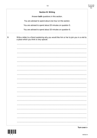 Do not write
                                                                  11                                                                                  outside the
                                                                                                                                                          box


                                                    Section B: Writing

                                     Answer both questions in this section.

                     You are advised to spend about one hour on this section.

                    You are advised to spend about 25 minutes on question 5.

                    You are advised to spend about 35 minutes on question 6.



5      Write a letter to a friend explaining why you would like him or her to join you in a visit to
       a place which you think is very special.

       ............................................................................................................................................

       ............................................................................................................................................

       ............................................................................................................................................

       ............................................................................................................................................

       ............................................................................................................................................

       ............................................................................................................................................

       ............................................................................................................................................

       ............................................................................................................................................

       ............................................................................................................................................

       ............................................................................................................................................

       ............................................................................................................................................

       ............................................................................................................................................

       ............................................................................................................................................

       ............................................................................................................................................

       ............................................................................................................................................

       ............................................................................................................................................

       ............................................................................................................................................

       ............................................................................................................................................

       ............................................................................................................................................


                                                                                                                                 Turn over!


(11)
                                                                                                                                          M/ENG1H
 
