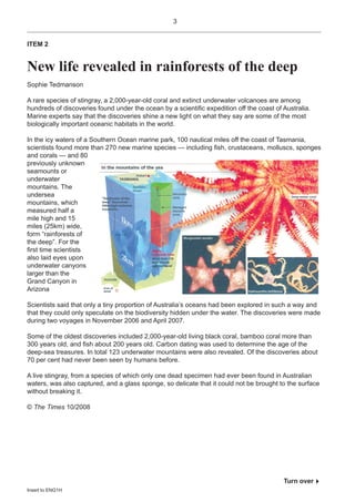 3


ITEM 2


New life revealed in rainforests of the deep
Sophie Tedmanson

A rare species of stingray, a 2,000-year-old coral and extinct underwater volcanoes are among
hundreds of discoveries found under the ocean by a scientiÞc expedition off the coast of Australia.
Marine experts say that the discoveries shine a new light on what they say are some of the most
biologically important oceanic habitats in the world.

In the icy waters of a Southern Ocean marine park, 100 nautical miles off the coast of Tasmania,
scientists found more than 270 new marine species — including Þsh, crustaceans, molluscs, sponges
and corals — and 80
previously unknown
seamounts or
underwater
mountains. The
undersea
mountains, which
measured half a
mile high and 15
miles (25km) wide,
form “rainforests of
the deep”. For the
Þrst time scientists
also laid eyes upon
underwater canyons
larger than the
Grand Canyon in
Arizona

Scientists said that only a tiny proportion of Australia’s oceans had been explored in such a way and
that they could only speculate on the biodiversity hidden under the water. The discoveries were made
during two voyages in November 2006 and April 2007.

Some of the oldest discoveries included 2,000-year-old living black coral, bamboo coral more than
300 years old, and Þsh about 200 years old. Carbon dating was used to determine the age of the
deep-sea treasures. In total 123 underwater mountains were also revealed. Of the discoveries about
70 per cent had never been seen by humans before.

A live stingray, from a species of which only one dead specimen had ever been found in Australian
waters, was also captured, and a glass sponge, so delicate that it could not be brought to the surface
without breaking it.

© The Times 10/2008




                                                                                         Turn over!
Insert to ENG1H
 
