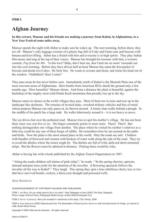 4


ITEM 3


Afghan Journey
In this extract, Mansur and his friends are making a journey from Kabul, in Afghanistan, to a
New Year Festival some miles away.

Mansur spends the night with Akbar to make sure he wakes up. The next morning, before dawn, they
are off. Mansur’s only luggage consists of a plastic bag full of Coke and Fanta cans and biscuits with
banana and kiwi Þlling. Akbar has a friend with him and everyone is in high spirits. They play Indian
Þlm music and sing at the top of their voices. Mansur has brought his treasure with him, a western
cassette, Pop from the 80s. ‘Is this love? Baby, don’t hurt me, don’t hurt me no more’ resounds out
into the cool morning. Before they have driven half an hour Mansur has eaten the Þrst packet of
biscuits and drunk two Cokes. He feels free. He wants to scream and shout, and sticks his head out of
the window. ‘Ouhhhhiiii! Here I come!’

They pass areas he has never before seen. Immediately north of Kabul is the Shomali Plain one of the
most war-torn areas of Afghanistan. Here bombs from American B52s shook the ground only a few
months ago. ‘How beautiful,’ Mansur shouts. And from a distance the plain is beautiful, against the
backdrop of the mighty snow-clad Hindu Kush mountains that proudly rise up to the sky.

Mansur stares in silence at the awful villages they pass. Most of them are in ruins and rear up in the
landscape like skeletons. The remains of twisted tanks, wrecked military vehicles and bits of metal
whose purpose Mansur can only guess at, lie thrown around. A lonely man walks behind a plough. In
the middle of his patch lies a large tank. He walks laboriously around it – it is too heavy to move.

The car drives fast over the potholed road. Mansur tries to spot his mother’s village. He has not been
there since was was Þve or six. His Þnger constantly points to more ruins. There! There! But
nothing distinguishes one village from another. The place where he visited his mother’s relatives as a
little boy could be any one of these heaps of rubble. He remembers how he ran around on the paths
and Þelds. Now the plain is the most mined place in the world. Only the roads are safe. Children
with bundles of Þrewood and women with buckets of water walk along the side of the road. They try
to avoid the ditches where the mines might be. The ditches are full of wild, dark-red short-stemmed
tulips. But the ßowers must be admired at distance. Picking them would be risky.

Akbar is having fun with a book published by the Afghan Tourist Organisation in 1967.

‘“Along the roads children sell chains of pink tulips”,’ he reads. ‘“In the spring cherries, apricots,
almond and pear trees jostle for the attention of the traveller. A ßowering spectacle follows the
traveller all the way to Kabul”.’ They laugh. This spring they spot a lone rebellious cherry tree or two
that have survived bombs, rockets, a three-year drought and poisoned wells.

ASNE SEIERSTAD

ACKNOWLEDGEMENT OF COPYRIGHT-HOLDERS AND PUBLISHERS
ITEM 1: JAN MOIR, Do you really want to be in our tribe? Daily Telegraph on-line (2005) The Daily Telegraph
Photo: Image of Bruce Parry, ©Telegraph Media Group Limited 2004/Christopher Cox
ITEM 2: SOPHIE TEDMANSON, New Life revealed in rainforests of the deep, (The Times), 2008
ITEM 3: ASNE SEIERSTAD (2002) Reproduced from The Bookseller of Kabul by ASNE SEIERSTAD with kind permission of Virago, an imprint of
Little, Brown Book Group.
Copyright © 2009 AQA and its licensors. All rights reserved.


Insert to ENG1H
 