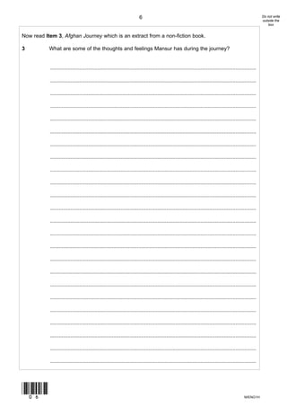 6                                                                                  Do not write
                                                                                                                                                          outside the
                                                                                                                                                              box


Now read Item 3, Afghan Journey which is an extract from a non-fiction book.

3          What are some of the thoughts and feelings Mansur has during the journey?


           ............................................................................................................................................

           ............................................................................................................................................

           ............................................................................................................................................

           ............................................................................................................................................

           ............................................................................................................................................

           ............................................................................................................................................

           ............................................................................................................................................

           ............................................................................................................................................

           ............................................................................................................................................

           ............................................................................................................................................

           ............................................................................................................................................

           ............................................................................................................................................

           ............................................................................................................................................

           ............................................................................................................................................

           ............................................................................................................................................

           ............................................................................................................................................

           ............................................................................................................................................

           ............................................................................................................................................

           ............................................................................................................................................

           ............................................................................................................................................

           ............................................................................................................................................

           ............................................................................................................................................

           ............................................................................................................................................

           ............................................................................................................................................




(06)
                                                                                                                                              M/ENG1H
 