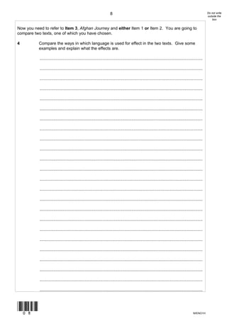 8                                                                                  Do not write
                                                                                                                                                          outside the
                                                                                                                                                              box


Now you need to refer to Item 3, Afghan Journey and either Item 1 or Item 2. You are going to
compare two texts, one of which you have chosen.

4          Compare the ways in which language is used for effect in the two texts. Give some
           examples and explain what the effects are.

           ............................................................................................................................................

           ............................................................................................................................................

           ............................................................................................................................................

           ............................................................................................................................................

           ............................................................................................................................................

           ............................................................................................................................................

           ............................................................................................................................................

           ............................................................................................................................................

           ............................................................................................................................................

           ............................................................................................................................................

           ............................................................................................................................................

           ............................................................................................................................................

           ............................................................................................................................................

           ............................................................................................................................................

           ............................................................................................................................................

           ............................................................................................................................................

           ............................................................................................................................................

           ............................................................................................................................................

           ............................................................................................................................................

           ............................................................................................................................................

           ............................................................................................................................................

           ............................................................................................................................................

           ............................................................................................................................................

           ............................................................................................................................................



(08)
                                                                                                                                              M/ENG1H
 