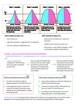 SECTION 5 – HOW ARE COUNTRIES COPING WITH POPULATION CHANGE?
2. The UNITED KINGDOM – an ageing population – Aim = to manage the growing number of elderly people in the UK
WHY? Pyramids for stages 1 & 2
- Poor medical care
- High infant mortality – so high birth rate to compensate
- Poor diet, sanitation so high death rates
WHY? Pyramids for stages 3 & 4
- Improvements in medical care– longer life
expectancy
- Straighter sides means lower death rates
- Marrow base = fewer children being born– more
contraception available & family planning
The one-child policy was
established in 1979 and meant
that each couple was allowed
just one child.
1. CHINA’S ONE CHILD POLICY – a growing population – Aim = to reduce the increasing number of young people being
born
Fines were placed on families that
had more than one child. Couples
who had more than one child
already were sterilised (mainly
women) so they couldn’t have
more children
Fines were placed onfamilies
that had more than one child.
Couples who had more than
one child already were
sterilised (mainly women) so
they couldn’t have any more!
Why was it a good idea and a success?J
1. The birth rate of China has fallen&
population growth is now VERY low at 0.7%
2. As the population has been reduced, the
resources can now be shared more easily
amongst the rest of the population– giving a
better quality of life
Why negative consequences did it cause? L
1. Large numbers of girls were aborted or killed due to
families preferring to have boys
2. It has led to a culture of SPOILT, RICH BOYS!! They
have been called “The Little Emperors”
3. Less children means less people to care for the
elderly generation – it itself a big problem!
And the situation today? The policy has been relaxed a little. Couples can now apply to have a second child. China’s
population is now rising slowly again but the main issue is with the growing proportion of elderly people.
 