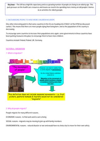 3. ENCOURAGING PEOPLE TO HAVE MORE CHILDREN IN EUROPE
One other interesting point is that some countries in the EU are heading into STAGE 5 of the DTM (as discussed
earlier). This means that there are more people dying than being born, and so the population of the country is
decreasing.
To encourage some countries to increase their populations once again, some governments in these countries have
been putting measures into place to encourage them to have more children.
Countries include Finland, Poland, UK, Germany.
SECTION 6 – MIGRATION
1. What is migration?
2. Why do people migrate?
People migrate for many different reasons.
ECONOMIC reasons- to find work and to earn a living
SOCIAL reasons - migrants may be moving to join up withfamily members
ENVIRONMENTAL reasons - natural disaster or war and would have no choice but to move for their own safety
Key issue – The UK has a high life expectancy and so a growing number of people are living to an elderly age. This
puts pressure on the health care resources and means we need to be spending more money on old people’s homes
& on activities for elderly people.
“The movement
of people”
However, we need to realise there
is some degree of permanence.
So the United Nations definition
extends to:
“Migration is the movement of
people which involves a change
of residence lasting more than
one year”
This definition does not include seasonal movements – i.e. fruit
pickers, pastoral nomads & tourists would not be considered
“migrants”
 