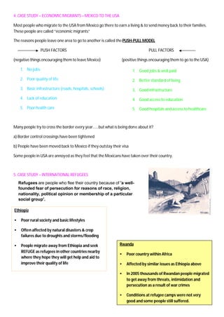 4. CASE STUDY – ECONOMIC MIGRANTS – MEXICO TO THE USA
Most people who migrate to the USA from Mexico go there to earn a living & to send money back to their families.
These people are called “economic migrants”
The reasons people leave one area to go to another is called thePUSH-PULL MODEL
PUSH FACTORS PULL FACTORS
(negative things encouraging them to leave Mexico) (positive things encouraging them to go to the USA)
1. No jobs
2. Poor quality of life
3. Basic infrastructure (roads, hospitals, schools)
4. Lack of education
5. Poor health care
Many people try to cross the border every year……but what is being done about it?
a) Border control crossings have been tightened
b) People have been moved back to Mexico if they outstay their visa
Some people in USA are annoyed as they feel that the Mexicans have taken over their country.
5. CASE STUDY – INTERNATIONAL REFUGEES
1. Good jobs & well paid
2. Better standard of living
3. Good infrastructure
4. Good access to education
5. Good hospitals and access to healthcare
Ethiopia
• Poor rural society and basic lifestyles
• Often affected by natural disasters & crop
failures due to droughts and storms/flooding
• People migrate away from Ethiopia and seek
REFUGE as refugees in other countries nearby
where they hope they will get help and aid to
improve their quality of life
Refugees are people who flee their country because of 'a well-
founded fear of persecution for reasons of race, religion,
nationality, political opinion or membership of a particular
social group'.
Rwanda
• Poor country within Africa
• Affected by similar issues as Ethiopia above
• In 2005 thousands of Rwandan people migrated
to get away from threats, intimidation and
persecution as a result of war crimes
• Conditions at refugee camps were not very
good and some people still suffered.
 