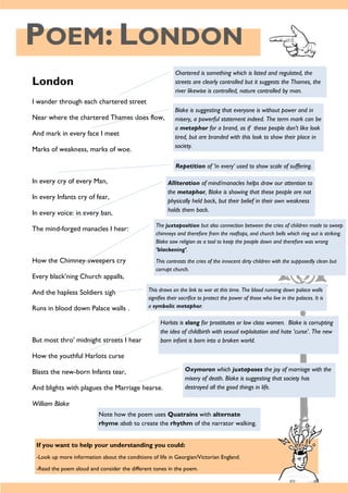 POEM: LONDON
London
I wander through each chartered street
Near where the chartered Thames does flow,
And mark in every face I meet
Marks of weakness, marks of woe.
In every cry of every Man,
In every Infants cry of fear,
In every voice: in every ban,
The mind-forged manacles I hear:
How the Chimney-sweepers cry
Every black’ning Church appalls,
And the hapless Soldiers sigh
Runs in blood down Palace walls .
But most thro' midnight streets I hear
How the youthful Harlots curse
Blasts the new-born Infants tear,
And blights with plagues the Marriage hearse.
William Blake
Chartered is something which is listed and regulated, the
streets are clearly controlled but it suggests the Thames, the
river likewise is controlled, nature controlled by man.
Blake is suggesting that everyone is without power and in
misery, a powerful statement indeed. The term mark can be
a metaphor for a brand, as if these people don't like look
tired, but are branded with this look to show their place in
society.
Repetition of ‘in every’ used to show scale of suffering.
Alliteration of mind/manacles helps draw our attention to
the metaphor, Blake is showing that these people are not
physically held back, but their belief in their own weakness
holds them back.
The juxtaposition but also connection between the cries of children made to sweep
chimneys and therefore from the rooftops, and church bells which ring out is striking.
Blake saw religion as a tool to keep the people down and therefore was wrong
‘blackening’.
This contrasts the cries of the innocent dirty children with the supposedly clean but
corrupt church.
This draws on the link to war at this time. The blood running down palace walls
signifies their sacrifice to protect the power of those who live in the palaces. It is
a symbolic metaphor.
Harlots is slang for prostitutes or low class women. Blake is corrupting
the idea of childbirth with sexual exploitation and hate ‘curse’. The new
born infant is born into a broken world.
Oxymoron which juxtaposes the joy of marriage with the
misery of death. Blake is suggesting that society has
destroyed all the good things in life.
If you want to help your understanding you could:
-Look up more information about the conditions of life in Georgian/Victorian England.
-Read the poem aloud and consider the different tones in the poem.
Note how the poem uses Quatrains with alternate
rhyme abab to create the rhythm of the narrator walking.
 