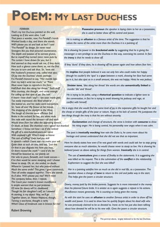 POEM: MY LAST DUCHESS
FERRARA
That’s my last Duchess painted on the wall,
Looking as if she were alive. I call
That piece a wonder, now; Fra Pandolf’s hands
Worked busily a day, and there she stands.
Will’t please you sit and look at her? I said
“Fra Pandolf” by design, for never read
Strangers like you that pictured countenance,
The depth and passion of its earnest glance,
But to myself they turned (since none puts by
The curtain I have drawn for you, but I)
And seemed as they would ask me, if they durst,
How such a glance came there; so, not the first
Are you to turn and ask thus. Sir, ’twas not
Her husband’s presence only, called that spot
Of joy into the Duchess’ cheek; perhaps
Fra Pandolf chanced to say, “Her mantle laps
Over my lady’s wrist too much,” or “Paint
Must never hope to reproduce the faint
Half-flush that dies along her throat.” Such stuff
Was courtesy, she thought, and cause enough
For calling up that spot of joy. She had
A heart—how shall I say?— too soon made glad,
Too easily impressed; she liked whate’er
She looked on, and her looks went everywhere.
Sir, ’twas all one! My favour at her breast,
The dropping of the daylight in the West,
The bough of cherries some officious fool
Broke in the orchard for her, the white mule
She rode with round the terrace—all and each
Would draw from her alike the approving speech,
Or blush, at least. She thanked men—good! but thanked
Somehow—I know not how—as if she ranked
My gift of a nine-hundred-years-old name
With anybody’s gift. Who’d stoop to blame
This sort of trifling? Even had you skill
In speech—which I have not—to make your will
Quite clear to such an one, and say, “Just this
Or that in you disgusts me; here you miss,
Or there exceed the mark”—and if she let
Herself be lessoned so, nor plainly set
Her wits to yours, forsooth, and made excuse—
E’en then would be some stooping; and I choose
Never to stoop. Oh, sir, she smiled, no doubt,
Whene’er I passed her; but who passed without
Much the same smile? This grew; I gave commands;
Then all smiles stopped together. There she stands
As if alive. Will’t please you rise? We’ll meet
The company below, then. I repeat,
The Count your master’s known munificence
Is ample warrant that no just pretense
Of mine for dowry will be disallowed;
Though his fair daughter’s self, as I avowed
At starting, is my object. Nay, we’ll go
Together down, sir. Notice Neptune, though,
Taming a sea-horse, thought a rarity,
Which Claus of Innsbruck cast in bronze for me!
Robert Browning
Possessive pronoun the speaker is laying claim to her as a possession,
she is used to better show off his control and power.
The portrait above, largely believed to be the last Duchess.
He is making an allusion to a famous artist of the time. The suggestion is that he
values the name of the artist more than the Duchess it is a painting of.
He is showing his power in the bracketed aside by suggesting that he is giving the
messenger a rare privilege to see the Duchess in this way, exercising his control. In fact
the irony is that he needs to show off.
If they ‘durst’: If they dare, he is showing off his power again and how others fear him.
He implies that people believed it was not only him who could make her happy
(though he couldn’t) the ‘spot’ is a pun between a mark, showing her face had some
joy in it, but also spot as in a small amount, she was not happy. Hints he was jealous.
Sinister tone, ‘dies along her throat’ the words are also semantically linked to
murder ‘die’ and ‘throat’.
He is trying to be polite, using a rhetorical question to indicate a lighter tone to
the conversation, in fact he is trying to avoid showing his jealousy and rage, at
conflict with himself.
He is angry that she would find the same level of joy in the expensive gifts he bought her and
the cheap or simple gifts of the poor or nature. Angry at his lack of control. He juxtaposes the
two things though the irony is that his are without sincerity.
Exclamation and change of structure, the verse is broken with caesuras to show
his rising anger. He is losing control, his personality now angry when it was calm.
The poet is ironically mocking how vain the Duke is, he cares more about his
heritage and cannot understand that she did not see that as important.
Here he clearly states how even if he was good with words and could ask her to stop giving
everyone else so much attention, he would choose never to stoop so low. He is showing his
believed power as above asking for things from women. Ironically she is in control.
The use of semicolons gives a sense of finality to the statements. It is suggesting she
was killed on his request. This is the culmination of the conflict in the relationship.
Euphemism to suggest the fact she was killed?
Her in a painting satisfies him as much as she did in real life, as a possession. The
question shows a change of tone to return to the civil and polite way in the start.
This helps give the poem a circular structure.
Dowry, money paid by the brides parents. Suggests he is more interested in the money
than his planned future bride. It is sinister as is again suggests a repeat in his actions.
Munificence means generosity. He is counting on being given the money.
As with the start he uses an allusion to another famous artist in order to show off his
wealth and power. It is used to show how he quickly forgets about his dead wife who
he was previously claimed to be so devoted to. Ironic as he has just also been talking
about how devoted he will be to his new wife. Gives the poem a circular structure.
 