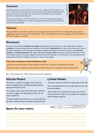 If you want to help your understanding you could:
-Look up a bit more information on Duke Alfonso of Ferrara, see if it helps you understand the character.
-The poem is better as a speech, imagine yourself as a self centred rich man, how does it sound to read it aloud.
Context:
Robert Browning was a poet in the 19th century. The son of a wealthy bank clerk, he didn't fit in as
much in London society, he left the country and went to Italy to marry fellow poet Elizabeth Barrett
because of her over protective father. As a result they were both familiar with over controlling
patriarchs in the family as well as Italy itself.
The poem is loosely based on the Duke of Ferrara and is written from his perspective, talking to a
messenger about arranging his next marriage. The assumption being that he was dissatisfied with his
former wife and had her killed.
Themes:
The idea of Power and Conflict is shown in the way the speaker (the Duke of Ferrara) is showing off his power and also
suggesting the control he had over the Duchess’s life. There is also conflict between who he presents or wants himself to be
and who he really is as a character.
Structure:
The poem is an example of dramatic monologue (a speech given by one character). It uses a large number of pauses
(caesuras) in the poem along with lines that flow into one another (enjambment) in order to try and capture the tone of
the speaker talking away to the messenger and adding in tangents (small opinions and asides). The poem uses rhyming
couplets and iambic pentameter this reflects the style of romantic poets at the time, despite how this poem is much
more sinister and dark. It is another façade for the Duke of Ferrara’s character. You will note he is the only character that
speaks despite the fact he is talking to someone, he never lets them speak.
Space for your notes:
……………………………………………………………………………………………….
……………………………………………………………………………………………….
……………………………………………………………………………………………….
……………………………………………………………………………………………….
……………………………………………………………………………………………….
BY THE END OF THIS YOU SHOULD KNOW:
HIGHER MARKS LOWER MARKS
-The poem is a dramatic monologue with the Duke of
Ferrara arranging his new marriage but getting swept up
talking about his former wife.
-The change in tone is used to show the sinister undertones
and power struggle in the relationship, he is the only one
truly at conflict here.
-The poet ironically shows that his man is rich and educated
yet a fool in matters of love and honesty, both powerful and
-The poem is spoken by a Duke and talks about his last wife.
-He is normally polite but the more talks about her, the more
he becomes jealous.
-We see that he is a powerful rich man but was in fact he
could not control his wife, he was at conflict even though she
was not trying to anger him.
AlfonsoDukeofFerrara
 
