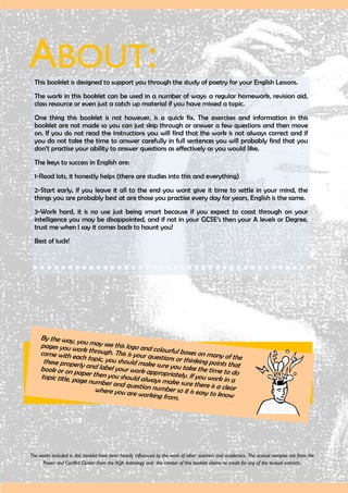 ABOUT:This booklet is designed to support you through the study of poetry for your English Lessons.
The work in this booklet can be used in a number of ways: a regular homework, revision aid,
class resource or even just a catch up material if you have missed a topic.
One thing this booklet is not however, is a quick fix. The exercises and information in this
booklet are not made so you can just skip through or answer a few questions and then move
on. If you do not read the instructions you will find that the work is not always correct and if
you do not take the time to answer carefully in full sentences you will probably find that you
don’t practise your ability to answer questions as effectively as you would like.
The keys to success in English are:
1-Read lots, it honestly helps (there are studies into this and everything)
2-Start early, if you leave it all to the end you wont give it time to settle in your mind, the
things you are probably best at are those you practise every day for years, English is the same.
3-Work hard, it is no use just being smart because if you expect to coast through on your
intelligence you may be disappointed, and if not in your GCSE’s then your A levels or Degree,
trust me when I say it comes back to haunt you!
Best of luck!
By the way, you may see this logo and colourful boxes on many of the
pages you work through. This is your questions or thinking points that
come with each topic, you should make sure you take the time to do
these properly and label your work appropriately. If you work in a
book or on paper then you should always make sure there is a clear
topic title, page number and question number so it is easy to know
where you are working from.
The works included in this booklet have been heavily influenced by the work of other teachers and academics. The textual samples are from the
Power and Conflict Cluster from the AQA Anthology and the creator of this booklet claims no credit for any of the textual extracts.
 