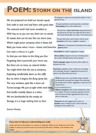 POEM: STORM ON THE ISLAND
If you want to help your understanding you could:
-Listen next time to the weather on a stormy or windy day. When you are inside how much of the
weather is real to you and how much is just noise and views from a window, is the weather truly
mighty?
We are prepared: we build our houses squat,
Sink walls in rock and roof them with good slate.
The wizened earth had never troubled us
With hay, so as you can see, there are no stacks
Or stooks that can be lost. Nor are there trees
Which might prove company when it blows full
Blast: you know what I mean - leaves and branches
Can raise a chorus in a gale
So that you can listen to the thing you fear
Forgetting that it pummels your house too.
But there are no trees, no natural shelter.
You might think that the sea is company,
Exploding comfortably down on the cliffs
But no: when it begins, the flung spray hits
The very windows, spits like a tame cat
Turned savage.We just sit tight while wind dives
And strafes invisibly. Space is a salvo.
We are bombarded by the empty air.
Strange, it is a huge nothing that we fear.
Seamus Heaney
The language is rough and rural, giving the speaker a more
agricultural tone.
The poet describes the earth almost like an old friend.
Personifying it like an old wrinkled man.
The poet has a slightly ironic tone saying that because
the ground has not been very arable they don't have to
worry about looking after any crops or trees blowing over.
The poet talks about much of nature with the same
semantics as If it were a neighbour ‘company’.
Aside gives a very personal conversational tone using a
generic phrase.
Personified the weather, suggesting it is singing.
Direct address using the word ‘you’ and talking about
fear creates a friendly intimacy with the speaker.
Violent language suggests the power of the weather as
dominant over man.
Oxymoron, exploding is quite a violent term contrasting
with comfortably, the poet is suggesting that because the
violence is far off you feel more secure.
Simile the poet uses a very familiar image to describe
something that is powerful and majestic, this undermines
the strength of the weather, suggesting it is only scary if we
choose to let it.
Military metaphors salvo, strafe, bombardment relate
to air attacks. The poet is drawing comparisons with the
wind and human aircraft, suggesting that they are only
what we make them.
Oxymoron the poet suggests that our fear is a
paradox, there is nothing to fear or that we fear the
nothingness of the invisible wind.
 