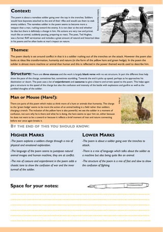 Themes:
The poem clearly is set around conflict in that it is a soldier rushing out of the trenches on the attack. However the poem also
looks at ideas like transformation, humanity and nature (in the form of the yellow hare and green hedge). In the poem the
solider is almost more machine or animal than human and this is reflected in the power themed words used to describe him.
Space for your notes:
……………………………………………………………………………………………….
……………………………………………………………………………………………….
……………………………………………………………………………………………….
……………………………………………………………………………………………….
……………………………………………………………………………………………….
………………………………………………………………………………………………..
Structure: There are three stanzas and the work is largely blank verse with no set structure. In part the different lines help
show the pace of the charge, sometimes fast, sometimes stumbling. Towards the end it picks up speed, perhaps as he approaches his
destination or doom. The poet uses a lot of enjambment and caesuras to give a bizarre and erratic speed to the poem. This helps again
give a structure to the speed of the charge but also the confusion and intensity of the battle with explosions and gunfire as well as the
jumbled thoughts of the soldier.
BY THE END OF THIS YOU SHOULD KNOW:
HIGHER MARKS LOWER MARKS
-The poem explores a soldiers charge through a mix of
physical and emotional exploration.
-The language of the poem seems to juxtapose natural
animal images and human machine, they are at conflict.
-The mix of caesura and enjambment in the poem adds a
chaotic tone to show the confusion of war and the inner
turmoil of the soldier.
-The poem is about a soldier going over the trenches to
attack.
-There is a mix of language which talks about the soldier as
a machine but also being quite like an animal.
-The structure of the poem is a mix of fast and slow to show
the confusion of fighting.
Context:
The poem is about a nameless soldier going over the top in the trenches. Soldiers
would have bayonets attached to the end of their rifles and would use them to stab
enemy soldiers. The nameless soldier in the poem seems to become more a
weapon than a man, rushing toward the enemy. It is not clear at the end whether
he dies but there is definitely a change in him. His actions are very raw and primal,
much like an animal, suddenly pausing, preparing to react. The poet, Ted Hughes,
was a former RAF serviceman and includes a great amount of natural and historical ideas
in his poems and he often looks at man’s impact on nature.
SoldiersbayonettrainingMan or Mouse (Hare?):
There are parts of this poem which make us think more of a hunt or animals than humanity. The charge
to the ‘green hedge’ seems to be more the action of an animal bolting in a field rather than soldiers
charging a trench. The inclusion of the yellow hare is also powerful, we see the soldier in a moment of
confusion, not sure why he is there and what he is doing, the hare seems to spur him on, either because
he does not want to be a coward or because it reflects a brief moment of man and nature connecting
before war once again breaks it.
AHare
 