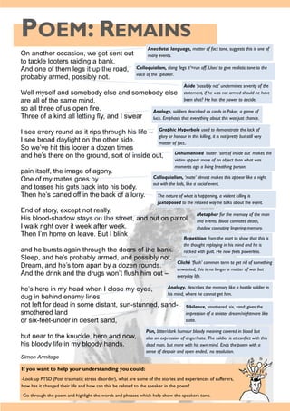 POEM: REMAINS
If you want to help your understanding you could:
-Look up PTSD (Post traumatic stress disorder), what are some of the stories and experiences of sufferers,
how has it changed their life and how can this be related to the speaker in the poem?
-Go through the poem and highlight the words and phrases which help show the speakers tone.
On another occasion, we got sent out
to tackle looters raiding a bank.
And one of them legs it up the road,
probably armed, possibly not.
Well myself and somebody else and somebody else
are all of the same mind,
so all three of us open fire.
Three of a kind all letting fly, and I swear
I see every round as it rips through his life –
I see broad daylight on the other side.
So we’ve hit this looter a dozen times
and he’s there on the ground, sort of inside out,
pain itself, the image of agony.
One of my mates goes by
and tosses his guts back into his body.
Then he’s carted off in the back of a lorry.
End of story, except not really.
His blood-shadow stays on the street, and out on patrol
I walk right over it week after week.
Then I’m home on leave. But I blink
and he bursts again through the doors of the bank.
Sleep, and he’s probably armed, and possibly not.
Dream, and he’s torn apart by a dozen rounds.
And the drink and the drugs won’t flush him out –
he’s here in my head when I close my eyes,
dug in behind enemy lines,
not left for dead in some distant, sun-stunned, sand-
smothered land
or six-feet-under in desert sand,
but near to the knuckle, here and now,
his bloody life in my bloody hands.
Simon Armitage
Anecdotal language, matter of fact tone, suggests this is one of
many events.
Colloquialism, slang ‘legs it’=run off. Used to give realistic tone to the
voice of the speaker.
Aside ‘possibly not’ undermines severity of the
statement, if he was not armed should he have
been shot? He has the power to decide.
Analogy, soldiers described as cards in Poker, a game of
luck. Emphasis that everything about this was just chance.
Graphic Hyperbole used to demonstrate the lack of
glory or honour in this killing, it is not pretty but still very
matter of fact..
Dehumanised ‘looter’ ‘sort of inside out’ makes the
victim appear more of an object than what was
moments ago a living breathing person.
Colloquialism, ‘mate’ almost makes this appear like a night
out with the lads, like a social event.
The nature of what is happening, a violent killing is
juxtaposed to the relaxed way he talks about the event.
Metaphor for the memory of the man
and events. Blood connotes death,
shadow connoting lingering memory.
Repetition from the start to show that this is
the thought replaying in his mind and he is
racked with guilt. He now feels powerless.
Cliché ‘flush’ common term to get rid of something
unwanted, this is no longer a matter of war but
everyday life.
Analogy, describes the memory like a hostile soldier in
his mind, where he cannot get him.
Sibilance, smothered, six, sand: gives the
impression of a sinister dream/nightmare like
state.
Pun, bitter/dark humour bloody meaning covered in blood but
also an expression of anger/hate. The soldier is at conflict with this
dead man, but more with his own mind. Ends the poem with a
sense of despair and open ended., no resolution.
 