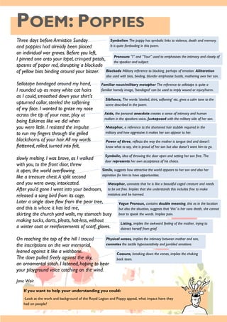 POEM: POPPIES
If you want to help your understanding you could:
-Look at the work and background of the Royal Legion and Poppy appeal, what impact have they
had on people?
Three days before Armistice Sunday
and poppies had already been placed
on individual war graves. Before you left,
I pinned one onto your lapel, crimped petals,
spasms of paper red, disrupting a blockade
of yellow bias binding around your blazer.
Sellotape bandaged around my hand,
I rounded up as many white cat hairs
as I could, smoothed down your shirt's
upturned collar, steeled the softening
of my face. I wanted to graze my nose
across the tip of your nose, play at
being Eskimos like we did when
you were little. I resisted the impulse
to run my fingers through the gelled
blackthorns of your hair.All my words
flattened, rolled, turned into felt,
slowly melting. I was brave, as I walked
with you, to the front door, threw
it open, the world overflowing
like a treasure chest.A split second
and you were away, intoxicated.
After you'd gone I went into your bedroom,
released a song bird from its cage.
Later a single dove flew from the pear tree,
and this is where it has led me,
skirting the church yard walls, my stomach busy
making tucks, darts, pleats, hat-less, without
a winter coat or reinforcements of scarf, gloves.
On reaching the top of the hill I traced
the inscriptions on the war memorial,
leaned against it like a wishbone.
The dove pulled freely against the sky,
an ornamental stitch. I listened, hoping to hear
your playground voice catching on the wind.
Jane Weir
Symbolism The poppy has symbolic links to violence, death and memory.
It is quite foreboding in this poem.
Pronouns “I” and “Your” used to emphasises the intimacy and closely of
the speaker and subject.
Blockade Military reference to blocking, perhaps of emotion. Alliteration
also used with bias, binding, blunder emphasise bustle, mothering over her son.
Familiar noun/military metaphor The reference to sellotape is quite a
familiar homely image, ‘bandaged’ can be used to imply wound or injury/harm.
Sibilance, The words ‘steeled, shirt, softening’ etc. gives a calm tone to the
scene described in the poem.
Aside, the personal anecdote creates a sense of intimacy and human
realism in the speakers voice. Juxtaposed with the military side of her son.
Metaphor, a reference to the shortened hair stubble required in the
military and how aggressive it makes her son appear to her.
Power of three, reflects the way the mother is tongue tied and doesn't
know what to say, she is proud of her son but also doesn't want him to go.
Symbolic, idea of throwing the door open and setting her son free. The
door represents her own acceptance of his choice.
Simile, suggests how attractive the world appears to her son and also her
aspiration for him to have opportunities.
Metaphor, connotes that he is like a beautiful caged creature and needs
to be set free. Implies that she understands this includes free to make
mistakes and be harmed.
Vague Pronoun, contains double meaning, this as in the location
but also the situation, suggests that ‘this’ is her sons death, she cannot
bear to speak the words. Implies pain.
Listing, implies the awkward feeling of the mother, trying to
distract herself from grief.
Physical senses, implies the intimacy between mother and son,
connotes the tactile hypersensitivity and jumbled emotions.
Caesura, breaking down the verses, implies the choking
back tears.
 