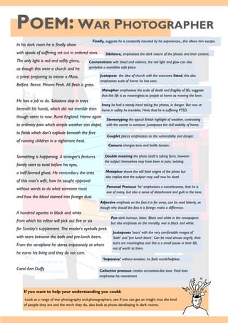 POEM: WAR PHOTOGRAPHER
If you want to help your understanding you could:
-Look at a range of war photography and photographers, see if you can get an insight into the kind
of people they are and the work they do, also look at photo developing in dark rooms.
In his dark room he is finally alone
with spools of suffering set out in ordered rows.
The only light is red and softly glows,
as though this were a church and he
a priest preparing to intone a Mass.
Belfast. Beirut. Phnom Penh. All flesh is grass.
He has a job to do. Solutions slop in trays
beneath his hands, which did not tremble then
though seem to now. Rural England. Home again
to ordinary pain which simple weather can dispel,
to fields which don’t explode beneath the feet
of running children in a nightmare heat.
Something is happening. A stranger’s features
faintly start to twist before his eyes,
a half-formed ghost. He remembers the cries
of this man’s wife, how he sought approval
without words to do what someone must
and how the blood stained into foreign dust.
A hundred agonies in black and white
from which his editor will pick out five or six
for Sunday’s supplement. The reader’s eyeballs prick
with tears between the bath and pre-lunch beers.
From the aeroplane he stares impassively at where
he earns his living and they do not care.
Carol Ann Duffy
Finally, suggests he is constantly haunted by his experiences., this allows him escape.
Sibilance, emphasises the dark nature of the photos and their content.
Connotations with blood and violence, the red light and glow can also
symbolise a womblike safe place.
Juxtapose the idea of church with the warzones listed, this also
emphasises scale of horror he has seen.
Metaphor emphasises the scale of death and fragility of life, suggests
that this life is as meaningless to people at home as mowing the lawn.
Irony he had a steady hand taking the photos, in danger. But now at
home in safety he trembles. Hints that he is suffering PTSD.
Stereotyping the typical British highlight of weather, contrasting
with the events in warzone. Juxtaposes the dull stability of home.
Couplet places emphasises on the vulnerability and danger.
Caesura changes tone and builds tension.
Double meaning the photo itself is taking form, however
the subject themselves may have been in pain, twisting.
Metaphor shows the still faint origins of the photo but
also implies that the subject may well now be dead.
Personal Pronoun ‘he’ emphasises a namelessness, that he is
one of many, but also a sense of detachment and guilt in the tone.
Adjective emphasis on the fact it is far away, can be read bitterly, as
though why should the fact it is foreign make a difference.
Pun dark humour, bitter. Black and white in the newspapers
but also emphasis on the morality, war is black and white.
Juxtaposes ‘tears’ with the very comfortable images of
‘bath’ and ‘pre lunch beers’. Can be read almost angrily, their
tears are meaningless and this is a small pause in their life,
not of worth to them.
‘Impassive’ without emotion, he feels numb/helpless.
Collective pronoun creates accusation-like tone. Final lines
emphasise his resentment.
 