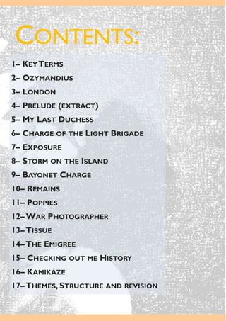 CONTENTS:
1– KEY TERMS
2– OZYMANDIUS
3– LONDON
4– PRELUDE (EXTRACT)
5– MY LAST DUCHESS
6– CHARGE OF THE LIGHT BRIGADE
7– EXPOSURE
8– STORM ON THE ISLAND
9– BAYONET CHARGE
10– REMAINS
11– POPPIES
12– WAR PHOTOGRAPHER
13–TISSUE
14–THE EMIGREE
15– CHECKING OUT ME HISTORY
16– KAMIKAZE
17–THEMES, STRUCTURE AND REVISION
 