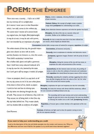 POEM: THE ÉMIGREE
If you want to help your understanding you could:
-Look at the description of the city and divide examples into the modern and memory city. What are
the differences and how must if feel for the speaker to try and fit both those identities together?
There once was a country… I left it as a child
but my memory of it is sunlight-clear
for it seems I never saw it in that November
which, I am told, comes to the mildest city.
The worst news I receive of it cannot break
my original view, the bright, filled paperweight.
It may be at war, it may be sick with tyrants,
but I am branded by an impression of sunlight.
The white streets of that city, the graceful slopes
glow even clearer as time rolls its tanks
and the frontiers rise between us, close like waves.
That child’s vocabulary I carried here
like a hollow doll, opens and spills a grammar.
Soon I shall have every coloured molecule of it.
It may by now be a lie, banned by the state
but I can’t get it off my tongue. It tastes of sunlight.
I have no passport, there’s no way back at all
but my city comes to me in its own white plane.
It lies down in front of me, docile as paper;
I comb its hair and love its shining eyes.
My city takes me dancing through the city
of walls. They accuse me of absence, they circle me.
They accuse me of being dark in their free city.
My city hides behind me. They mutter death,
and my shadow falls as evidence of sunlight.
Carol Rumens
Elipses, creates a caesura, indicating flashback or exploration
of past memories..
Pathetic Fallacy, this concept of sunlight creates a positive
image which juxtaposes her understanding as an adult.
Aside, draws distinction between experience and what the speaker has heard.
Metaphor, the idea of the city as a souvenir, shiny and
unrealistic. Shallow as her childhood memories.
Personify the city to create the sense that it has been infected but
can recover, almost hopeful yet deluded idea.
Connotation branded often conveys sense of marked for wrongness, repetition of sunlight..
Connotation, of innocence and purity.
Personify, time to emphasises its relentless and destructive nature..
Juxtaposes, aggressive imagery ’frontiers’ with the purity of nature
‘waves’.
Metaphor, linking the memory of the city with tiny traces, to
emphasise the value and preciousness of the memory.
Synaesthesia, the blur between taste and vision, the jumbling of
senses in order to show the confusion of memories and emphasises
with repetition the clearly flawed but joyous nature of the memory.
Personify, expanding the metaphor, perhaps suggesting that others
have also fled, bringing with them the culture of her ‘city’ the ‘white’
links to this surreal and innocent quality.
Metaphor, emphasises the open and emptiness but also the vulnerability.
Personify, she treats the memory with almost child like tenderness, reflects
her own memories of childhood linked to the city.
The reconciling with her past memory and current understanding,
though her past she tries to view the present. Her past city identified
as ‘dancing’ the modern one as with ‘walls’ Juxtaposing identities.
Repetition, of ‘accuse’ gives a sinister identity to the oppression of the new
city
Contrast, of darkness and light used to show the speaker coming to terms
with the two separate identities.
 