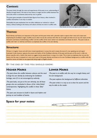 Themes:
Racial identity and history are important to the poem and the poet writes with a phonetic style to capture their voice and create tone
emphasising his Caribbean origins. Conflict occurs when we see the contrast with what we are taught and what we are not, the nature of the
characters and history involved being ‘conflict’ and the conflict of the victor (whom we remember) and those we don't. The poet is also at
conflict with ‘dem’ or with fact and fiction to emphasise the conflict in his own identity.
Space for your notes:
……………………………………………………………………………………………….
……………………………………………………………………………………………….
……………………………………………………………………………………………….
……………………………………………………………………………………………….
……………………………………………………………………………………………….
………………………………………………………………………………………………..
Structure:
Written in irregular rhyme and with short mixed enjambment in verses the work creates the tone of a man speaking out and angry/
frustrated. It also however captures the accent and rhythm of the Caribbean ethnicity of the poet and the parts of the work in italic are
almost song like with a rhythm that seems to suggest stories passed down in song or to a beat. This is done to emphasise that not just the
history, but the way it is passed on is very much a part of the poets identity and draws on his own Caribbean background, at conflict with the
repetitive names and dates he was apparently being taught at English schools.
BY THE END OF THIS YOU SHOULD KNOW:
HIGHER MARKS LOWER MARKS
-The poet shows the conflict between cultures and the need
to forge his own identity by embracing his Caribbean
heritage, even if it is not encouraged by authority.
-The poet looks, not just at his own ethnicity, but all those
groups who are overlooked in favour of the ‘white British’
contemporaries. Highlighting the conflict in these ‘false’
history.
-The poet uses structure to build in rhyme and rhythm and
portray an oral tradition of stories.
-The poet is at conflict with the way he is taught history and
his own background.
-The poet explores the background of different ethnicities
-The poet writes in a way so as to show his accent and the
way he talks to the reader.
Context:
The poem looks through the voice and experiences of the poet at our understanding of
identity through history. We look at how history is taught and the conflict between fact
and truths which is sometimes obscured by race or gender.
The poem gives examples of powerful black figures from history, often involved in
conflicts themselves in one way or another.
Noticeably the poet emphasises how we often celebrate our national or cultural
history, without looking at the history and culture of those we were in conflict with.
Mary Seacole, one of the many figures named in the poem.
 