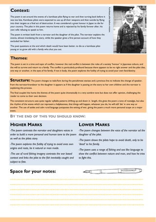 Themes:
The poem is set in a time and topic of conflict, however the real conflict is between the rules of a society ‘honour’ in Japanese culture, and
the will to survive and return to a family. The conflict is particularly profound because there appears to be no right answer and the pilot dies,
one way or another, in the eyes of his family, if not in body, the poem explores the futility of trying to avoid your own fate/destiny.
Space for your notes:
……………………………………………………………………………………………….
……………………………………………………………………………………………….
……………………………………………………………………………………………….
……………………………………………………………………………………………….
……………………………………………………………………………………………….
………………………………………………………………………………………………..
Structure: The poem changes to italic/font during the penultimate stanzas and a previous line to indicate the change of speaker,
from the narrator/translator to the daughter it appears as if the daughter is passing on the story to her own children and the narrator is
explaining this process.
The final couplet hits home the themes of the poem quite dramatically in a very sombre tone but does not offer opinion, challenging the
reader to come to their own decision.
The consistent structure uses quite regular syllable patterns drifting up and down in length, this gives the poem a tone of nostalgia, but also
the rhythm of the waves which can represent a helplessness, that things will happen, whatever you do, he will still ‘die’ in one way or
another. The use of asides and calm rural language juxtaposes the setting of war, giving the poem a much more personal scope on a major
event.
BY THE END OF THIS YOU SHOULD KNOW:
HIGHER MARKS LOWER MARKS
-The poem contrasts the narrator and daughters voices in
order to build a more personal and human tone to the poem
as well as the pilots story.
-The poem explores the futility of trying to avoid ones own
origins and roots, be it natural or man made.
-The use of rural fishing imagery contrasts the war based
context and links the pilot to the fish inevitably caught and
subject to fate.
-The poem changes between the voice of the narrator ad the
daughter of the pilot.
-The poem shows the pilots hope to avoid death, only to be
‘dead’ to his family.
-The poem uses a range of fishing and sea like language to
show the conflict between nature and man, and how he tries
to fight this.
Context:
The poem is set around the events of a kamikaze pilot flying to war and then turning back before it
was too late. Kamikaze pilots were expected to use up all their weapons and then suicide by flying
into their targets as a final act of destruction. It was considered a great honour in Japan to die for
your country. The pilot in this poem returns home and is rejected by his family forever after, his
own wife refusing to speak to him.
The poem is written both from a narrator and the daughter of the pilot. The narrator explains the
events, almost translating the story, while the speaker gives a first person account of how they
excluded her father.
The poet questions at the end which death would have been better, to die as a kamikaze pilot
young or to grow old with a family who shut you out.
Kamikazepilotbeforemission.
 