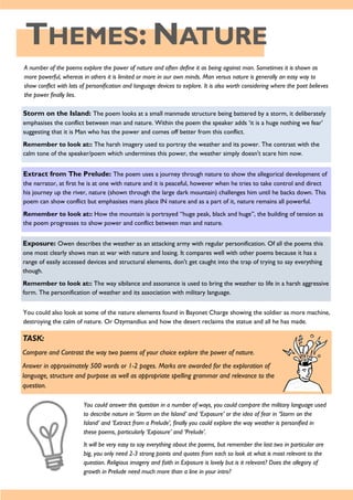 THEMES: NATURE
A number of the poems explore the power of nature and often define it as being against man. Sometimes it is shown as
more powerful, whereas in others it is limited or more in our own minds. Man versus nature is generally an easy way to
show conflict with lots of personification and language devices to explore. It is also worth considering where the poet believes
the power finally lies.
Storm on the Island: The poem looks at a small manmade structure being battered by a storm, it deliberately
emphasises the conflict between man and nature. Within the poem the speaker adds ‘it is a huge nothing we fear’
suggesting that it is Man who has the power and comes off better from this conflict.
Remember to look at:: The harsh imagery used to portray the weather and its power. The contrast with the
calm tone of the speaker/poem which undermines this power, the weather simply doesn't scare him now.
Extract from The Prelude: The poem uses a journey through nature to show the allegorical development of
the narrator, at first he is at one with nature and it is peaceful, however when he tries to take control and direct
his journey up the river, nature (shown through the large dark mountain) challenges him until he backs down. This
poem can show conflict but emphasises mans place IN nature and as a part of it, nature remains all powerful.
Remember to look at:: How the mountain is portrayed “huge peak, black and huge”, the building of tension as
the poem progresses to show power and conflict between man and nature.
Exposure: Owen describes the weather as an attacking army with regular personification. Of all the poems this
one most clearly shows man at war with nature and losing. It compares well with other poems because it has a
range of easily accessed devices and structural elements, don't get caught into the trap of trying to say everything
though.
Remember to look at:: The way sibilance and assonance is used to bring the weather to life in a harsh aggressive
form. The personification of weather and its association with military language.
You could also look at some of the nature elements found in Bayonet Charge showing the soldier as more machine,
destroying the calm of nature. Or Ozymandius and how the desert reclaims the statue and all he has made.
TASK:
Compare and Contrast the way two poems of your choice explore the power of nature.
Answer in approximately 500 words or 1-2 pages. Marks are awarded for the exploration of
language, structure and purpose as well as appropriate spelling grammar and relevance to the
question.
You could answer this question in a number of ways, you could compare the military language used
to describe nature in ‘Storm on the Island’ and ‘Exposure’ or the idea of fear in ‘Storm on the
Island’ and ‘Extract from a Prelude’, finally you could explore the way weather is personified in
these poems, particularly ‘Exposure’ and ‘Prelude’.
It will be very easy to say everything about the poems, but remember the last two in particular are
big, you only need 2-3 strong points and quotes from each so look at what is most relevant to the
question. Religious imagery and faith in Exposure is lovely but is it relevant? Does the allegory of
growth in Prelude need much more than a line in your intro?
 