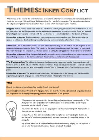 THEMES: INNER CONFLICT
Within many of the poems, the central character or speaker is often torn. Sometimes quite dramatically, between
conflicting emotions. Pride and Shame, Sadness and Joy, Duty and Self preservation. The voice of the speaker or
the subject coming to terms with this often shows conflict which may not always be resolved.
Poppies: Not an obvious poem here. There is a lot of inner conflict going on with the idea of the her ride at her
son going off to war and flying the nest, but her sadness and anxiety when he does not return. There is a sense of
forlorn hope here which also contrasts with the hopelessness of poems like London or the idealism of Tissue.
Remember to look at: The homely images contrasting with the military violent ones. The avoidance by the
speaker to address the details and the present by focussing on mundane tasks, often shown in lists.
Kamikaze: One of the hardest poems. The pilot is torn between duty and the wish to live, his daughter by her
duty and the desire to know her father. The conflict of the pilot is played out through the imagery of nature and
the ocean, life caught in a helpless loop. There is a sense of futility, he is trapped and will ‘die’ one way or another.
Remember to look at:: How the ocean below reflects the pilot above, the use of aside and enjambment to show
the conflicting emotions in the story/speaker as if they are trying to make sense of what occurred.
War Photographer: The subject of the poem, the photographer, undergoes horrific violence and sees real
horror in order to do his job, yet when he returns home these things are reduced to novelty. There is the conflict
between where he is from and what he does which ‘numbs’ him, as those two sides of his identity cannot be at
peace.
Remember to look at:: The way structure is used to try and show some order coming from the chaos of his
experiences, the ghostly language and scene of the dark room reflecting his inner turmoil.
TASK:
How do two poems of your choice show conflict through inner turmoil?
Answer in approximately 500 words or 1-2 pages. Marks are awarded for the exploration of language, structure
and purpose as well as appropriate spelling grammar and relevance to the question.
When exploring this question it is key that you focus on how inner turmoil creates conflict. In War
Photographer it is the conflict between what he has seen in his photos and the ghostly images
contrasting with the calm life of home.
In Kamikaze it is the idea of war and glory together with honour contrasting with the simple life on
the ocean but which defies his duty.
Finally in Poppies there is the turmoil of a mother loving her son and respecting his decision, but
also the grief of his absence (possibly death), which she cannot yet face up to fully, perhaps as she
feels guilty.
Any of these poems can be compared well and all have some military imagery, but it is important to
look at what they contrast with and how they are structurally developed.
 
