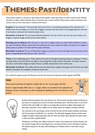 THEMES: PAST/IDENTITY
Some poems explore a memory or past aspect of the speaker, these past ideas are often crucial to their identity
and there is often conflict between what is and what was or what could be. Many poems involve characters who
cannot move on from their past or embrace their future.
Emigree: A very sad poem. The poet looks back at the time in a city abroad growing up. Her memories are
childish ones and very happy, as a result she struggles to accept what she knows is now happening there and how
it has become a tyrannical and intolerant place to live.
Remember to look at: The use of personification between ‘her city’ and the ‘new city’, the use of colour and
imagery to separate happy memories from dark realities.
Checking out me History: Here the poet is a man who is taught a history at school which he feels no connec-
tion with. His history reflects cultural and oral traditions and carries a beat and rhythm, the history he is taught at
school seems to jumble in his mind with fairy tales and fiction.
Remember to look at: The use of Naturalistic imagery to portray his cultural heritage, how the contrast of the
poem is encapsulated by the pronouns ‘dem’ and ‘I/me’
Tissue: A very challenging poem, Tissue explores the value of heritage and passing things on, letting go. In Tissue
the poet looks at how we hold on too tight to many things like money, borders and power. The poet contrasts
this with a world where things are made of tissue, carefully treasured but never made to last.
Remember to look at: The conflict between the soft tactile warm images of the paper and the harsh man made
objects in the poem, the metaphor of tissue as human skin.
You could also explore poems like Remains and how the memory has become mental anguish and PTSD.
TASK:
“Past, present and future fir together to define who we are”, do you agree with this?
Answer in approximately 500 words or 1-2 pages. Marks are awarded for the exploration of
language, structure and purpose as well as appropriate spelling grammar and relevance to the
question.
Another statement question and a very obscure one. The key words are past, present and future so
you know it is a question you can link memories and identity with it. Of all the areas it is one of the
hardest to link with conflict as it relies on you being able to spot the conflicts within people and
their past in particular. These conflicts are not always violent, but simply an example of friction.
You could look at the way Emigree cannot reconcile the past and the present identities contrasting
with Tissue trying to rebuild them in a new form. The soft tactile language of tissue and the warm
sunlight in Emigree representing hope while the ‘dark’ and ‘block’ ideas represent the darker sides
in these memories or global identity.
Checking out me History uses rhythm and tone to create a very strong sense of tone and pace, this
can contrast sharply with the way Emigree has a very loose structure and no real rhyme to portray
the speaker being lost in her past while Checking out me History seems to have built a strong
identity.
 