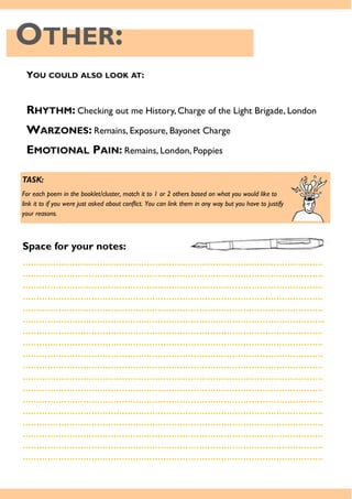 OTHER:
YOU COULD ALSO LOOK AT:
RHYTHM: Checking out me History, Charge of the Light Brigade, London
WARZONES: Remains, Exposure, Bayonet Charge
EMOTIONAL PAIN: Remains, London, Poppies
TASK:
For each poem in the booklet/cluster, match it to 1 or 2 others based on what you would like to
link it to if you were just asked about conflict. You can link them in any way but you have to justify
your reasons.
Space for your notes:
……………………………………………………………………………………………….
……………………………………………………………………………………………….
……………………………………………………………………………………………….
……………………………………………………………………………………………….
……………………………………………………………………………………………….
………………………………………………………………………………………………..
……………………………………………………………………………………………….
……………………………………………………………………………………………….
……………………………………………………………………………………………….
……………………………………………………………………………………………….
……………………………………………………………………………………………….
……………………………………………………………………………………………….
……………………………………………………………………………………………….
……………………………………………………………………………………………….
……………………………………………………………………………………………….
……………………………………………………………………………………………….
……………………………………………………………………………………………….
……………………………………………………………………………………………….
 