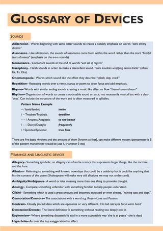 GLOSSARY OF DEVICES
SOUNDS
Alliteration– Words beginning with same letter sounds to create a notably emphasis on words “dark dreary
dreams”
Assonance– Like alliteration, the sounds of assonance come from within the word rather than the start “Fearful
tears of misery” (emphasis on the e-a-s sounds)
Consonance– Consonant sounds at the end of words “wet set of regrets”
Cacophony– Harsh sounds in order to make a discordant sound. “dark knuckles wrapping across bricks” (often
Ks, Ts, Cks).
Onomatopoeia– Words which sound like the effect they describe “splash, slap, crack”
Repetition– Repeating words over a verse, stanza or poem to draw focus and add emphasis.
Rhyme– Words with similar ending sounds creating a music like effect or flow “theme/stream/dream”
Rhythm– Organisation of words to create a noticeable sound or pace, not necessarily musical but with a clear
‘beat’. Can include the structure of the work and is often measured in syllables.
Pattern Name Example
– / Iamb/Iambic invite
/ – Trochee/Trochaic deadline
– – / Anapest/Anapestic to the beach
/ – – Dactyl/Dactylic frequently
/ / Spondee/Spondaic true blue
There are five basic rhythms and the amount of them [known as feet], can make different meters (pentameter is 5
of the pattern monometer would be just 1, triameter 3 etc)
MEANINGS AND LINGUISTIC DEVICES
Allegory– Something symbolic, an allegory can often be a story that represents larger things, like the tortoise
and the hare.
Allusion- Referring to something well known, nowadays that could be a celebrity but it could be anything that
fits the context of the poem (Shakespeare will make very old allusions we may not understand).
Ambiguity/Ambiguous– A word or idea meaning more than one thing to provoke thought.
Analogy– Compare something unfamiliar with something familiar to help people understand.
Cliché– Something which is used a great amount and becomes expected or even cheesy, “raining cats and dogs”.
Connotation/Connote– The associations with a word e.g. Rose—Love and Passion.
Contrast– Closely placed ideas which are opposites or very different. ‘He had cold eyes but a warm heart’
Denotation/Denote– The literal definition fo something without reading too deeply into it.
Euphemism– Where something distasteful is said in a more acceptable way ‘she is at peace’- she is dead
Hyperbole– An over the top exaggeration for effect.
 