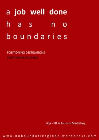 a job well done
 h a s      n o
 boundaries
 POSITIONING DESTINATIONS
 POSITIONING BUSINESS




                            aQa - PR & Tourism Marketing


www.noboundariesglobe.wordpress.com
 