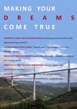 M A K I N G YO U R
D R E A M                                                                 S
COME TRUE
EXPERTISE IN TRADE AND CONSUMER SHOWS (stand design and construction, staff,

agenda planning, animation)

2.0 CAMPAIGNS & SOCIAL MEDIA: “Coup de poing” 2.0 campaigns, Community

Manager, 2.0 trips...

WORKSHOPS AND ROAD-SHOWS: single or multi-city events – complete organization

and invitation service

STREET MARKETING / OUTDOOR PROMOTIONS: concept, logistics, legal

authorizations, execution…

PR EVENTS: press conferences, press launches, VIPs, product launches…

CULTURAL EVENTS: movie premieres, cinema festivals, culinary festivals…
 