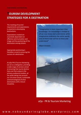 POSITIONING DESTINATIONS


  TOURISM DEVELOPMENT
  STRATEGIES FOR A DESTINATION

  The meeting of tourists’
  requirements and expectations
  is essential to developing            “Imagination is more important than
  destinations.                         knowledge. For knowledge is limited to
  Expectations created are              all we now know and understand, while
  essentially dependent on              imagination embraces the entire world,
  effective communication and           and all there ever will be to know and
  image and the positioning of the      understand”
  destination among visitors.
                                        Albert Einstein

  Appropriate positioning is
  therefore crucial to ensuring the
  success of a destination.



  At aQa PR & Tourism Marketing
  we act as a delegation, providing
  a wide range of services aimed
  at ensuring that tourist destina-
  tions can find a place in the
  primary outbound markets, all
  the while taking into account
  our 3.0 vision (social, sustainable
  and technological) of what
  destinations with a future
  should be.




                                        aQa - PR & Tourism Marketing


www.noboundariesglobe.wordpress.com
 