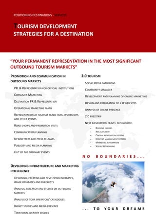 POSITIONING DESTINATIONS - SERVICES


 TOURISM DEVELOPMENT
 STRATEGIES FOR A DESTINATION



“YOUR PERMANENT REPRESENTATION IN THE MOST SIGNIFICANT
OUTBOUND TOURISM MARKETS”
PROMOTION AND COMMUNICATION IN                       2.0 TOURISM
OUTBOUND MARKETS
                                                       SOCIAL MEDIA CAMPAIGNS
  PR & REPRESENTATION FOR OFFICIAL INSTITUTIONS        COMMUNITY MANAGER
  CONSUMER MARKETING                                   DEVELOPMENT AND PLANNING OF ONLINE MARKETING
  DESTINATION PR & REPRESENTATION                      DESIGN AND PREPARATION OF 2.0 WEB SITES
  OPERATIONAL MARKETING PLANS                          ANALYSIS OF ONLINE PRESENCE
  REPRESENTATION AT TOURISM TRADE FAIRS, WORKSHOPS     2.0 PRESSTRIP
  AND OTHER EVENTS
                                                       NEXT GENERATION TRAVEL TECHNOLOGY
  ROAD SHOWS AND PROMOTION VISITS
                                                              BOOKING ENGINES
  COMMUNICATION PLANNING                                      XML GATEAWAY
                                                              CENTRAL RESERVATION SYSTEMS
  NEWSLETTERS AND PRESS RELEASES                              CONTENT MANAGEMENT SYSTEMS
                                                              MARKETING AUTOMATION
  PUBLICITY AND MEDIA PLANNING                                SOCIAL NETWORKING

  OUT OF THE ORDINARY EVENTS
                                                     N O       B O U N D A R I E S . . .

DEVELOPING INFRASTRUCTURE AND MARKETING
INTELLIGENCE

  DESIGNING, CREATING AND DEVELOPING DATABASES,
  IMAGE DATABASES AND CHECKLISTS

  ANALYSIS, RESEARCH AND STUDIES ON OUTBOUND
  MARKETS

  ANALYSIS OF TOUR OPERATORS’ CATALOGUES
  IMPACT STUDIES AND MEDIA PRESENCE
                                                     ...       TO      YOUR            DREAMS
  TERRITORIAL IDENTITY STUDIES
 