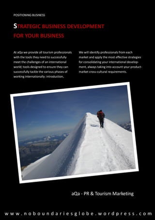 POSITIONING BUSINESS


  STRATEGIC BUSINESS DEVELOPMENT
  FOR YOUR BUSINESS

  At aQa we provide all tourism professionals   We will identify professionals from each
  with the tools they need to successfully      market and apply the most effective strategies
  meet the challenges of an international       for consolidating your international develop-
  world; tools designed to ensure they can      ment, always taking into account your product-
  successfully tackle the various phases of     market cross-cultural requirements.
  working internationally: introduction,




                                            aQa - PR & Tourism Marketing


www.noboundariesglobe.wordpress.com
 