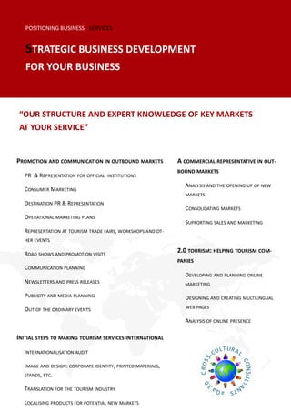 POSITIONING BUSINESS - SERVICES


   STRATEGIC BUSINESS DEVELOPMENT
   FOR YOUR BUSINESS



“OUR STRUCTURE AND EXPERT KNOWLEDGE OF KEY MARKETS
AT YOUR SERVICE”


PROMOTION AND COMMUNICATION IN OUTBOUND MARKETS              A COMMERCIAL REPRESENTATIVE IN OUT-
                                                             BOUND MARKETS
  PR & REPRESENTATION FOR OFFICIAL INSTITUTIONS
                                                               ANALYSIS AND THE OPENING UP OF NEW
  CONSUMER MARKETING
                                                               MARKETS
  DESTINATION PR & REPRESENTATION
                                                               CONSOLIDATING MARKETS
  OPERATIONAL MARKETING PLANS
                                                               SUPPORTING SALES AND MARKETING
  REPRESENTATION AT TOURISM TRADE FAIRS, WORKSHOPS AND OT-
  HER EVENTS

  ROAD SHOWS AND PROMOTION VISITS
                                                             2.0 TOURISM: HELPING TOURISM COM-
                                                             PANIES
  COMMUNICATION PLANNING
                                                               DEVELOPING AND PLANNING ONLINE
  NEWSLETTERS AND PRESS RELEASES                               MARKETING

  PUBLICITY AND MEDIA PLANNING                                 DESIGNING AND CREATING MULTILINGUAL
  OUT OF THE ORDINARY EVENTS                                   WEB PAGES

                                                               ANALYSIS OF ONLINE PRESENCE

INITIAL STEPS TO MAKING TOURISM SERVICES INTERNATIONAL

  INTERNATIONALISATION AUDIT

  IMAGE AND DESIGN: CORPORATE IDENTITY, PRINTED MATERIALS,
  STANDS, ETC.

  TRANSLATION FOR THE TOURISM INDUSTRY

  LOCALISING PRODUCTS FOR POTENTIAL NEW MARKETS
 