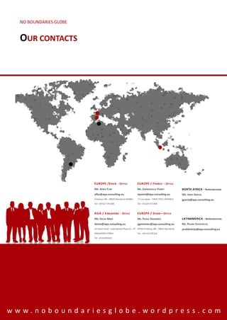 NO BOUNDARIES GLOBE


  OUR CONTACTS




                        EUROPE /S PAIN - O FFICE                   EUROPE / F RANCE - O FFICE
                        MR. ADRIÀ FLOR                             MS. EMMANUELLE POIRET                   NORTH AFRICA - REPRESENTATION
                        aflor@aqa-consulting.eu                    epoiret@aqa-consulting.eu               MR. JORDI GARCIA
                        Provença 385 - 08025 Barcelona (SPAIN )    17 rue Lappe - PARIS 75011 (FRANCE)     jgarcia@aqa-consulting.eu
                        Tel. +34 627 545 068                       Tel. +33 629 753 008



                        ASIA / S INGAPORE - O FFICE                EUROPE / S PAIN — O FFICE
                        MR. DAVID MIRÓ                             MS. PAOLA GROMMES                       LATINAMERICA - R EPRESENTATION
                        dmiro@aqa-consulting.eu                    pgrommes@aqa-consulting.eu              MS. PALMA VALDIVIELSO
                        10 Anson Road - International Plaza 25 – 07 SPAIN Provença 385 - 08025 Barcelona   pvaldivielso@aqa-consulting.eu
                        SINGAPORE 079903                           Tel. +34 610 478 262
                        Tel. +65 62204022




www.noboundariesglobe.wordpress.com
 