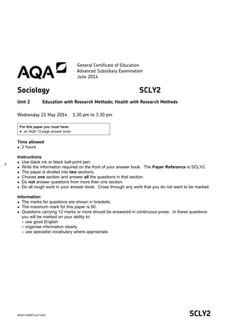 A
SCLY2M/AH/102997/Jun14/E2
General Certificate of Education
Advanced Subsidiary Examination
June 2014
Sociology SCLY2
Unit 2 Education with Research Methods; Health with Research Methods
Wednesday 21 May 2014 1.30 pm to 3.30 pm
For this paper you must have:
 an AQA 12-page answer book.
Time allowed
 2 hours
Instructions
 Use black ink or black ball-point pen.
 Write the information required on the front of your answer book. The Paper Reference is SCLY2.
 The paper is divided into two sections.
 Choose one section and answer all the questions in that section.
 Do not answer questions from more than one section.
 Do all rough work in your answer book. Cross through any work that you do not want to be marked.
Information
 The marks for questions are shown in brackets.
 The maximum mark for this paper is 90.
 Questions carrying 12 marks or more should be answered in continuous prose. In these questions
you will be marked on your ability to:
– use good English
– organise information clearly
– use specialist vocabulary where appropriate.
 