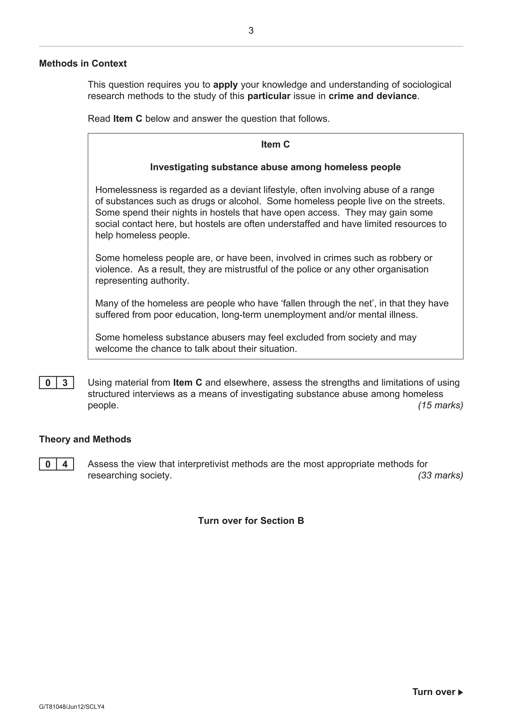 3
G/T81048/Jun12/SCLY4
Turn over 
Methods in Context
This question requires you to apply your knowledge and understanding of sociological
research methods to the study of this particular issue in crime and deviance.
Read Item C below and answer the question that follows.
Item C
Investigating substance abuse among homeless people
Homelessness is regarded as a deviant lifestyle, often involving abuse of a range
of substances such as drugs or alcohol. Some homeless people live on the streets.
Some spend their nights in hostels that have open access. They may gain some
social contact here, but hostels are often understaffed and have limited resources to
help homeless people.
Some homeless people are, or have been, involved in crimes such as robbery or
violence. As a result, they are mistrustful of the police or any other organisation
representing authority.
Many of the homeless are people who have ‘fallen through the net’, in that they have
suffered from poor education, long-term unemployment and/or mental illness.
Some homeless substance abusers may feel excluded from society and may
welcome the chance to talk about their situation.
0 3 Using material from Item C and elsewhere, assess the strengths and limitations of using
structured interviews as a means of investigating substance abuse among homeless
people. (15 marks)
Theory and Methods
0 4 Assess the view that interpretivist methods are the most appropriate methods for
researching society. (33 marks)
Turn over for Section B
 