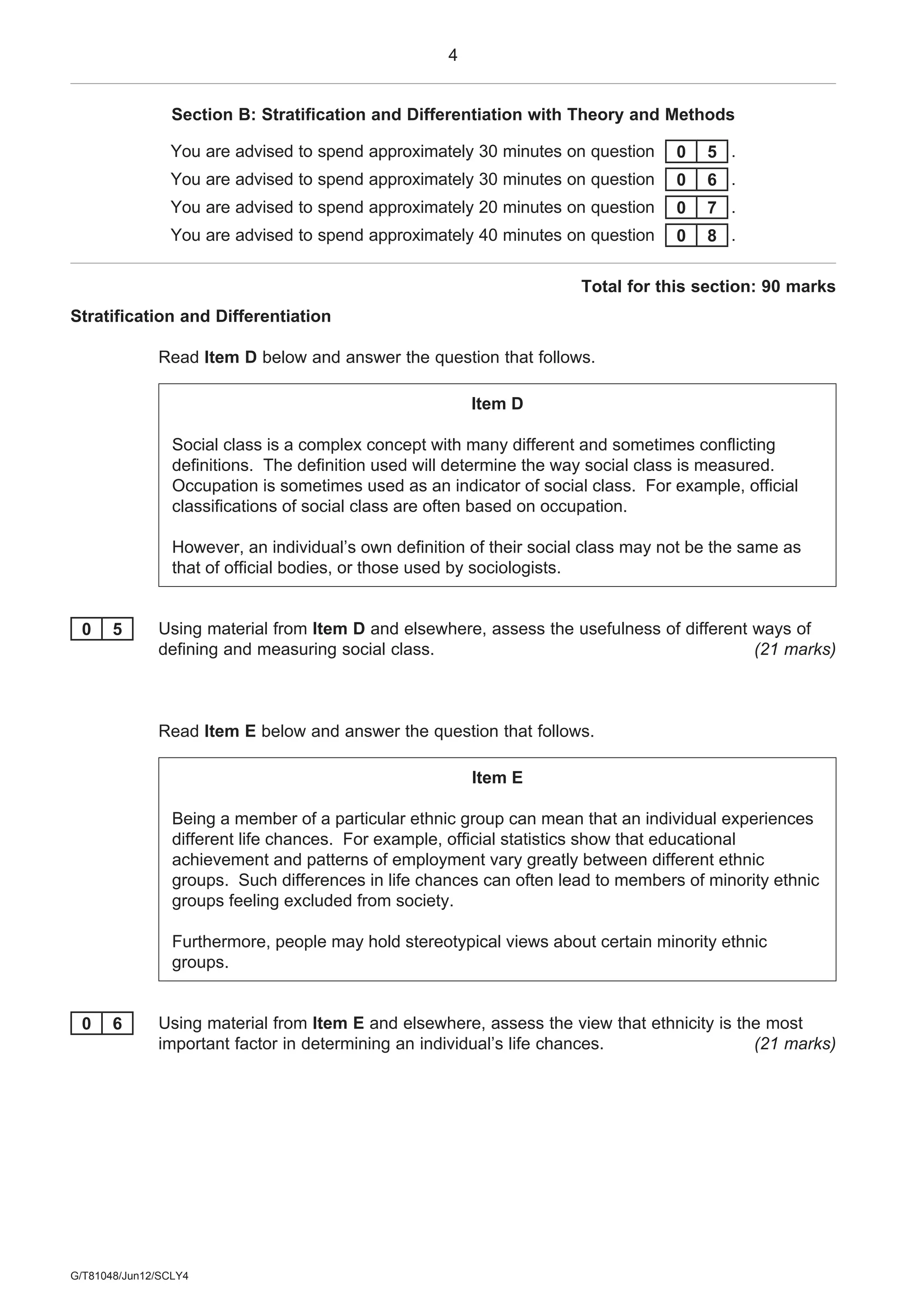 4
G/T81048/Jun12/SCLY4
Section B: Stratification and Differentiation with Theory and Methods
You are advised to spend approximately 30 minutes on question 0 5 .
You are advised to spend approximately 30 minutes on question 0 6 .
You are advised to spend approximately 20 minutes on question 0 7 .
You are advised to spend approximately 40 minutes on question 0 8 .
Total for this section: 90 marks
Stratification and Differentiation
Read Item D below and answer the question that follows.
Item D
Social class is a complex concept with many different and sometimes conflicting
definitions. The definition used will determine the way social class is measured.
Occupation is sometimes used as an indicator of social class. For example, official
classifications of social class are often based on occupation.
However, an individual’s own definition of their social class may not be the same as
that of official bodies, or those used by sociologists.
0 5 Using material from Item D and elsewhere, assess the usefulness of different ways of
defining and measuring social class. (21 marks)
Read Item E below and answer the question that follows.
Item E
Being a member of a particular ethnic group can mean that an individual experiences
different life chances. For example, official statistics show that educational
achievement and patterns of employment vary greatly between different ethnic
groups. Such differences in life chances can often lead to members of minority ethnic
groups feeling excluded from society.
Furthermore, people may hold stereotypical views about certain minority ethnic
groups.
0 6 Using material from Item E and elsewhere, assess the view that ethnicity is the most
important factor in determining an individual’s life chances. (21 marks)
 