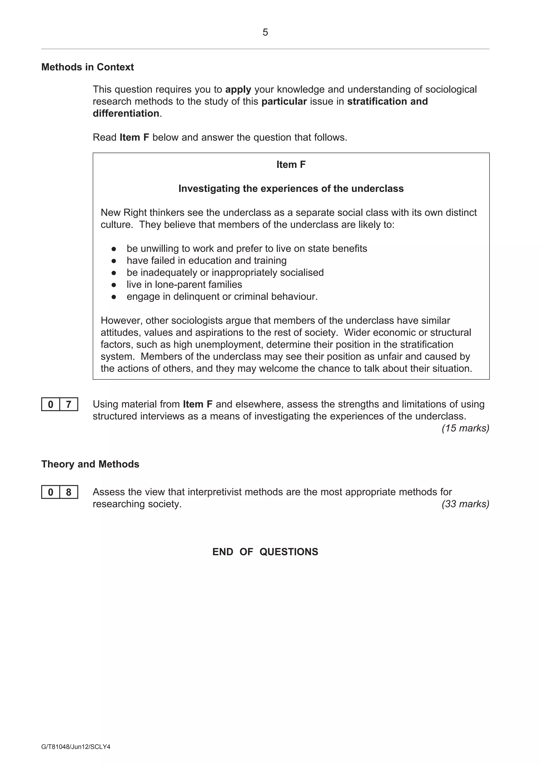5
G/T81048/Jun12/SCLY4
Methods in Context
This question requires you to apply your knowledge and understanding of sociological
research methods to the study of this particular issue in stratification and
differentiation.
Read Item F below and answer the question that follows.
Item F
Investigating the experiences of the underclass
New Right thinkers see the underclass as a separate social class with its own distinct
culture. They believe that members of the underclass are likely to:
● be unwilling to work and prefer to live on state benefits
● have failed in education and training
● be inadequately or inappropriately socialised
● live in lone-parent families
● engage in delinquent or criminal behaviour.
However, other sociologists argue that members of the underclass have similar
attitudes, values and aspirations to the rest of society. Wider economic or structural
factors, such as high unemployment, determine their position in the stratification
system. Members of the underclass may see their position as unfair and caused by
the actions of others, and they may welcome the chance to talk about their situation.
0 7 Using material from Item F and elsewhere, assess the strengths and limitations of using
structured interviews as a means of investigating the experiences of the underclass.
(15 marks)
Theory and Methods
0 8 Assess the view that interpretivist methods are the most appropriate methods for
researching society. (33 marks)
END OF QUESTIONS
 